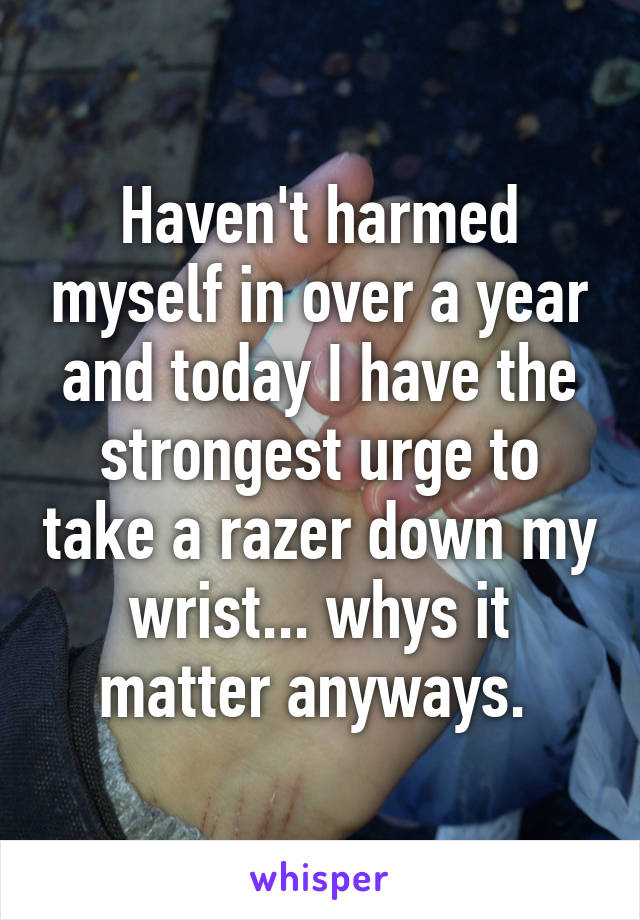 Haven't harmed myself in over a year and today I have the strongest urge to take a razer down my wrist... whys it matter anyways. 