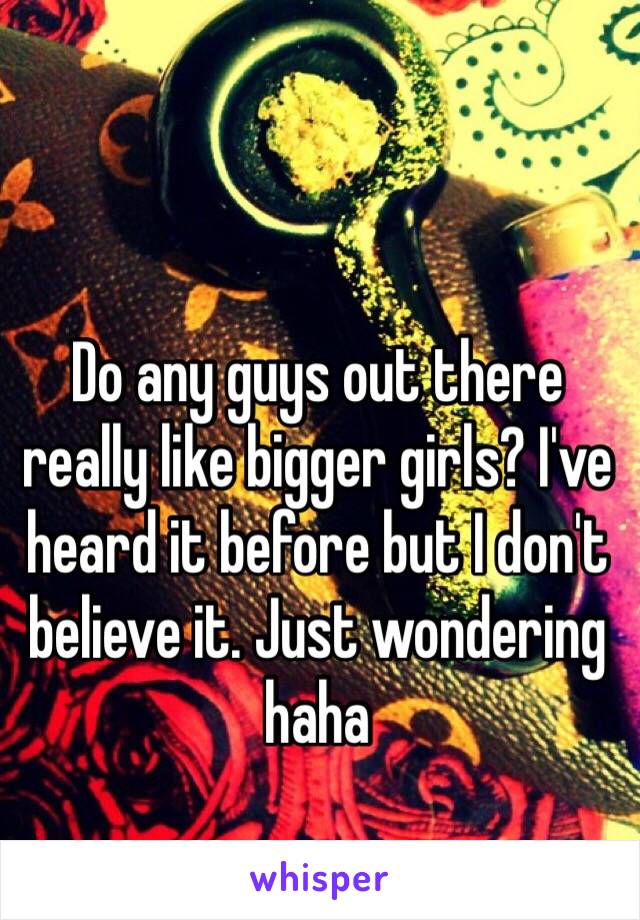 Do any guys out there really like bigger girls? I've heard it before but I don't believe it. Just wondering haha