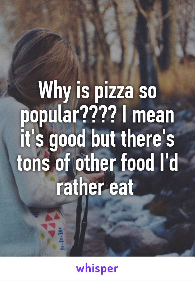 Why is pizza so popular???? I mean it's good but there's tons of other food I'd rather eat 