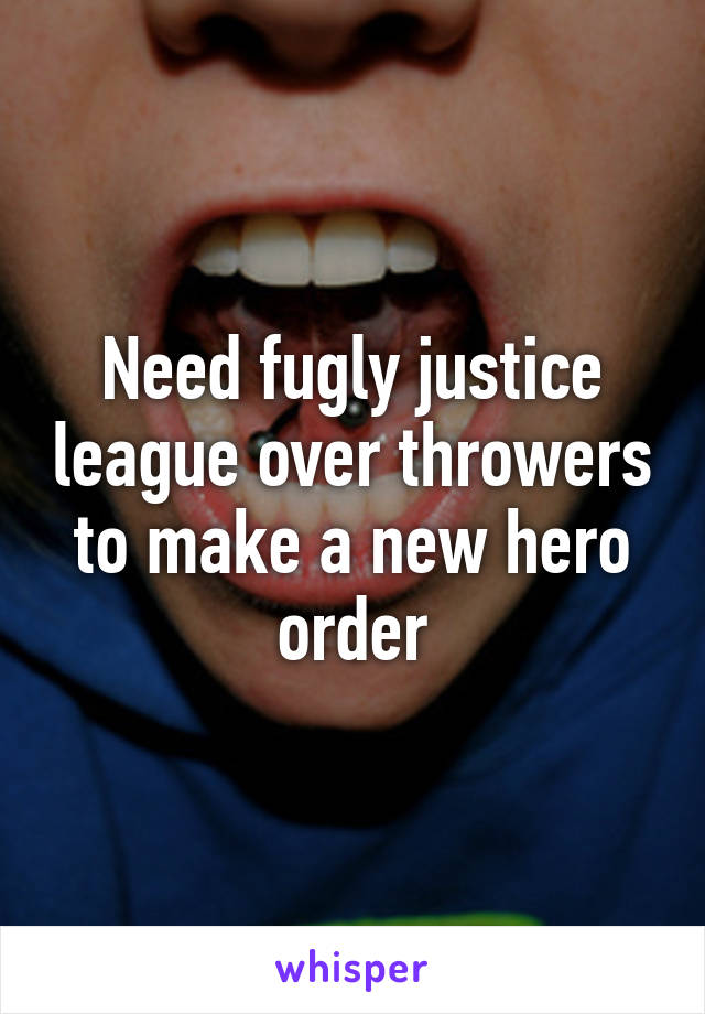 Need fugly justice league over throwers to make a new hero order