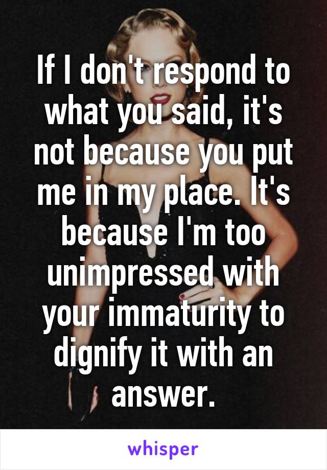 If I don't respond to what you said, it's not because you put me in my place. It's because I'm too unimpressed with your immaturity to dignify it with an answer.