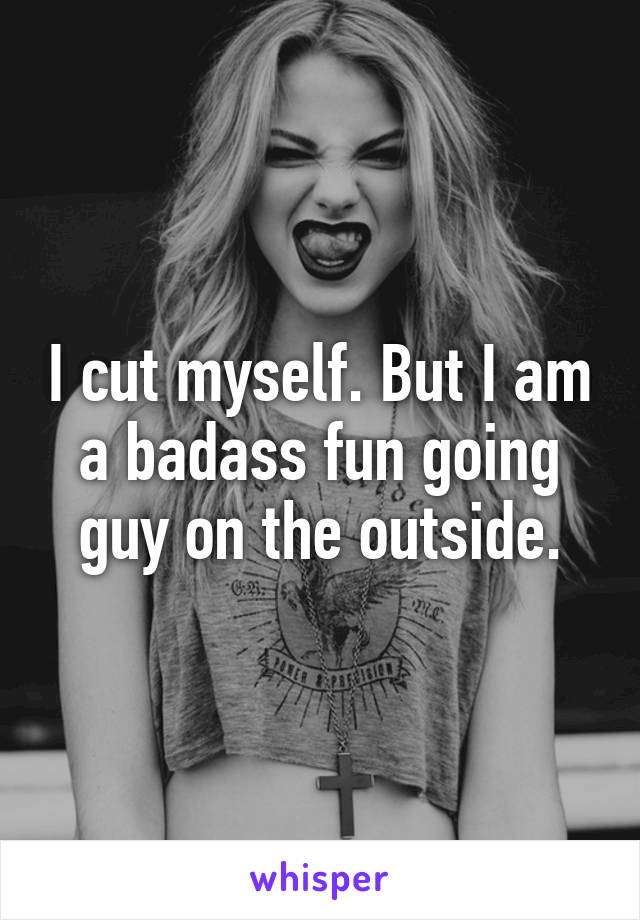 I cut myself. But I am a badass fun going guy on the outside.