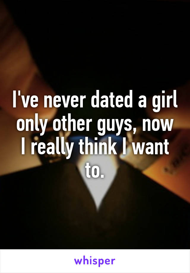 I've never dated a girl only other guys, now I really think I want to.