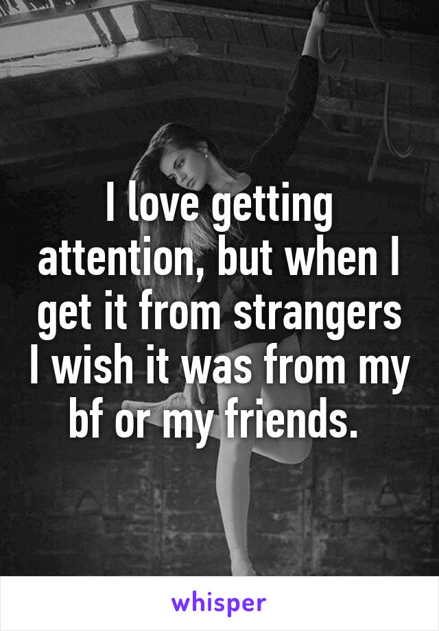 I love getting attention, but when I get it from strangers I wish it was from my bf or my friends. 