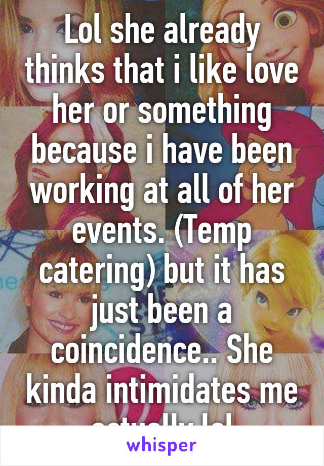 Lol she already thinks that i like love her or something because i have been working at all of her events. (Temp catering) but it has just been a coincidence.. She kinda intimidates me actually lol