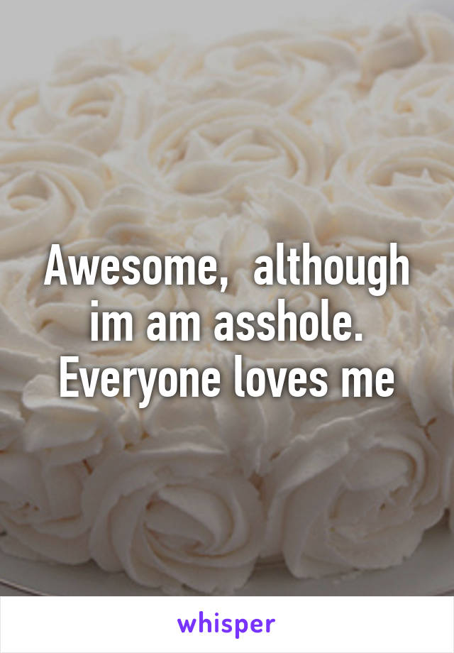 Awesome,  although im am asshole. Everyone loves me