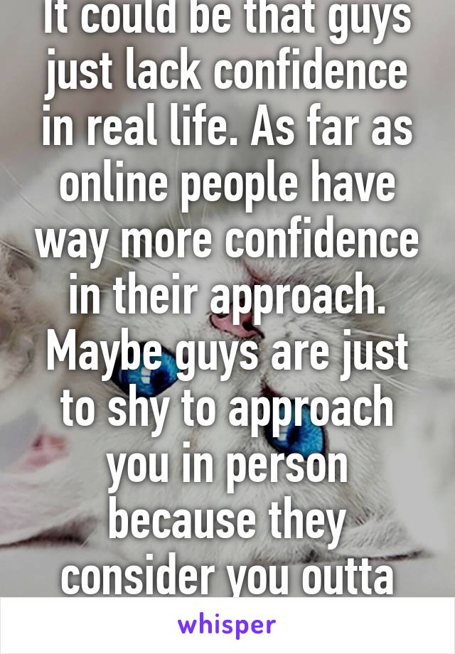 It could be that guys just lack confidence in real life. As far as online people have way more confidence in their approach. Maybe guys are just to shy to approach you in person because they consider you outta their league.