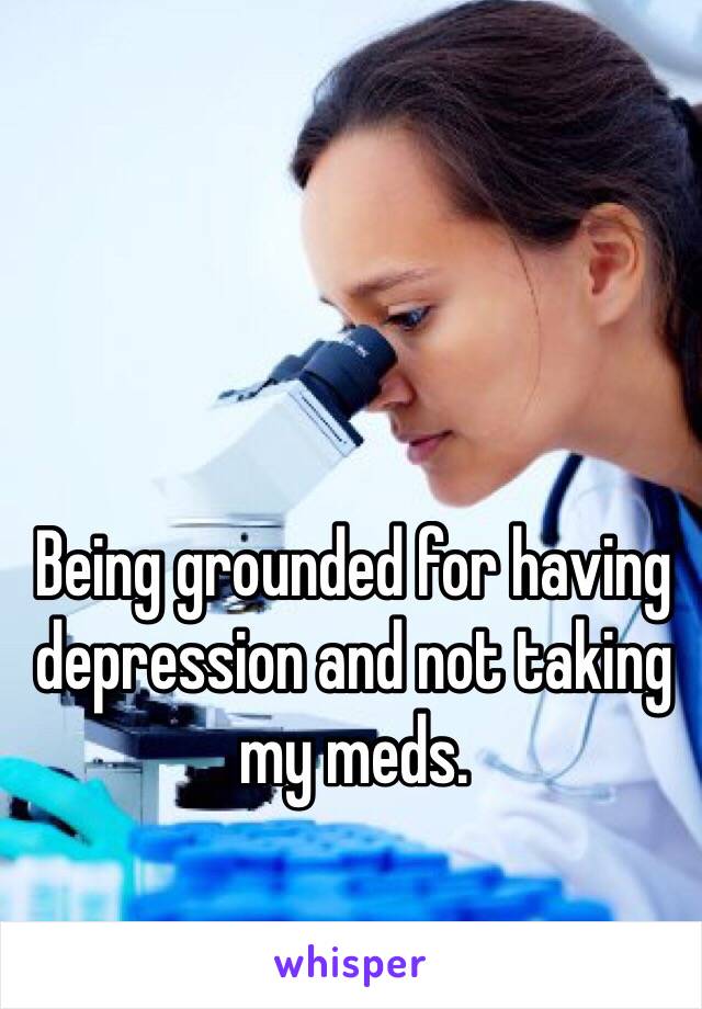 Being grounded for having depression and not taking my meds. 