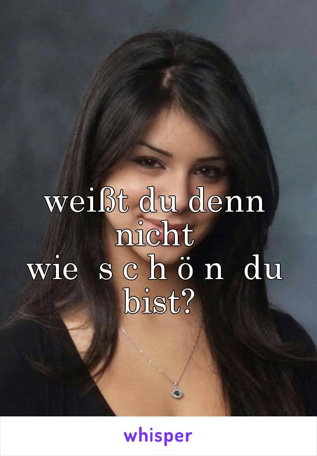 weißt du denn nicht 
wie  s c h ö n  du bist?