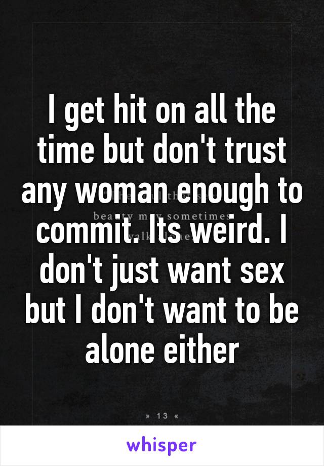 I get hit on all the time but don't trust any woman enough to commit. Its weird. I don't just want sex but I don't want to be alone either