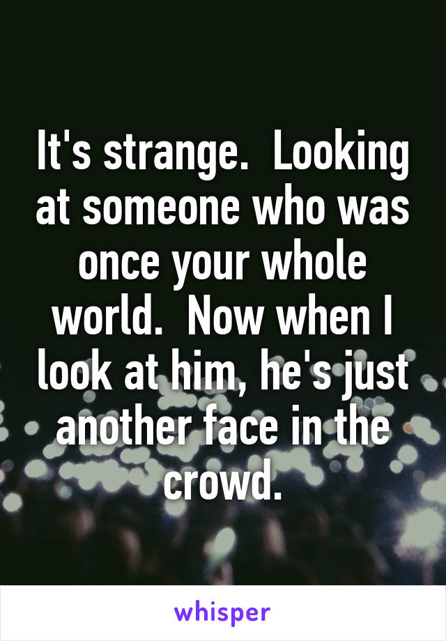 It's strange.  Looking at someone who was once your whole world.  Now when I look at him, he's just another face in the crowd.