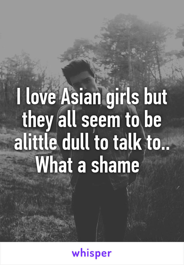 I love Asian girls but they all seem to be alittle dull to talk to.. What a shame  