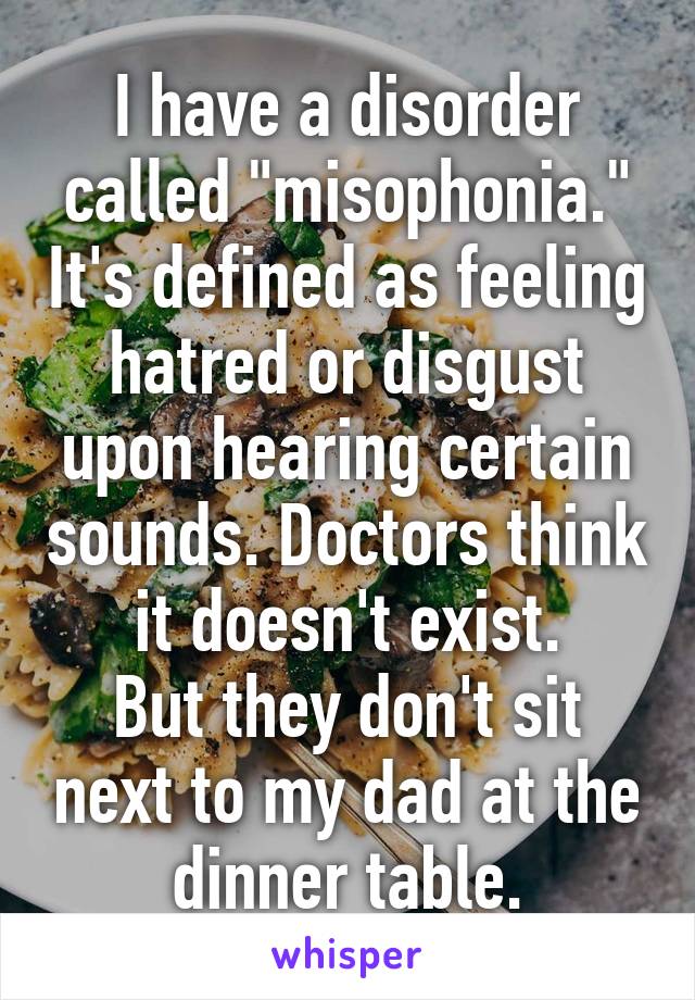 I have a disorder called "misophonia." It's defined as feeling hatred or disgust upon hearing certain sounds. Doctors think it doesn't exist.
But they don't sit next to my dad at the dinner table.