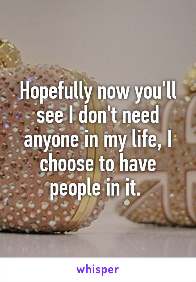 Hopefully now you'll see I don't need anyone in my life, I choose to have people in it. 