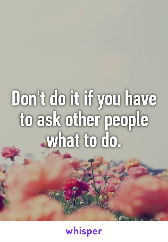 Don't do it if you have to ask other people what to do.