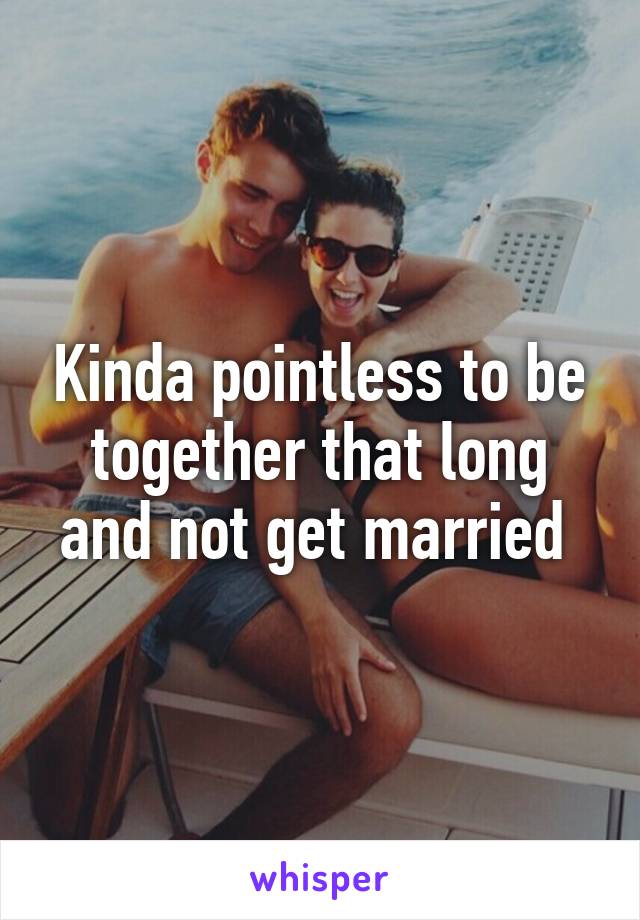 Kinda pointless to be together that long and not get married 