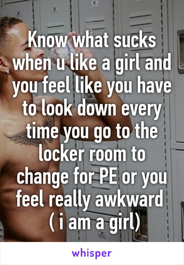 Know what sucks when u like a girl and you feel like you have to look down every time you go to the locker room to change for PE or you feel really awkward 
 ( i am a girl)