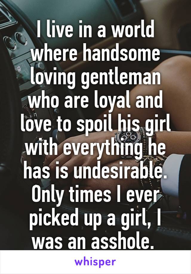 I live in a world where handsome loving gentleman who are loyal and love to spoil his girl with everything he has is undesirable. Only times I ever picked up a girl, I was an asshole. 