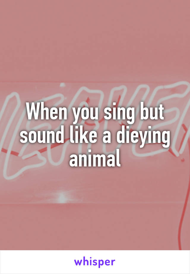 When you sing but sound like a dieying animal