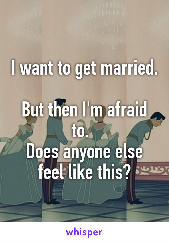 I want to get married. 
But then I'm afraid to.  
Does anyone else feel like this?