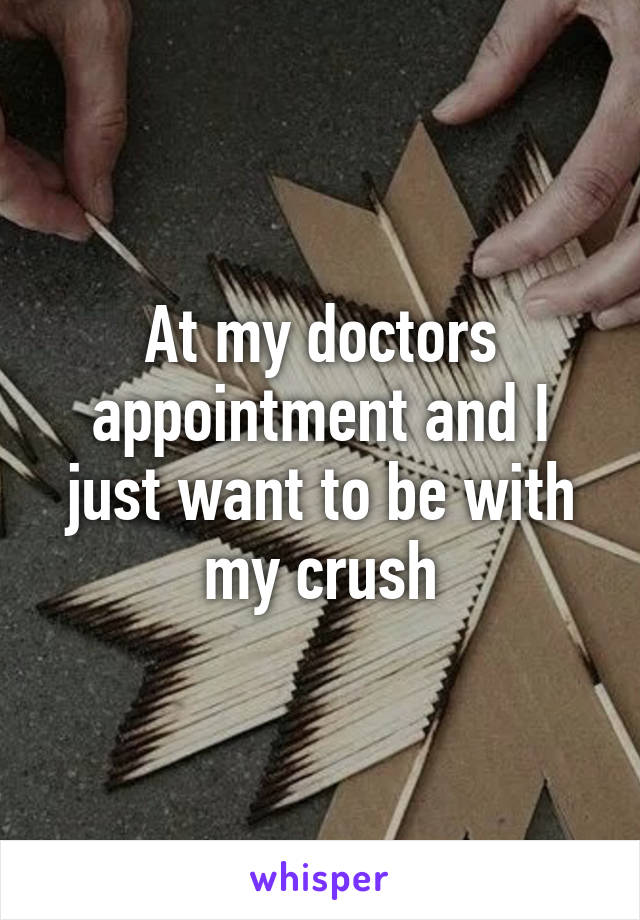 At my doctors appointment and I just want to be with my crush