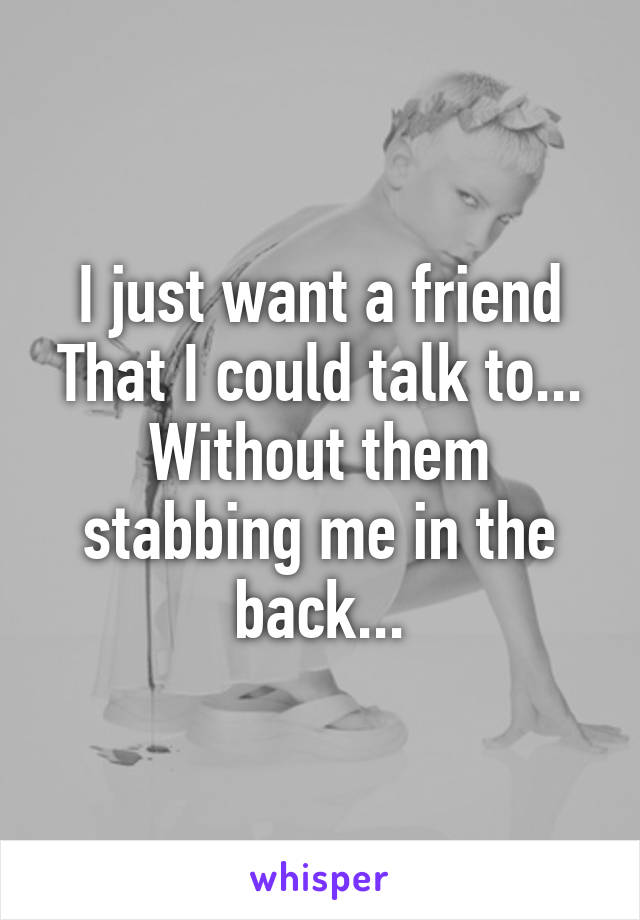 I just want a friend
That I could talk to...
Without them stabbing me in the back...