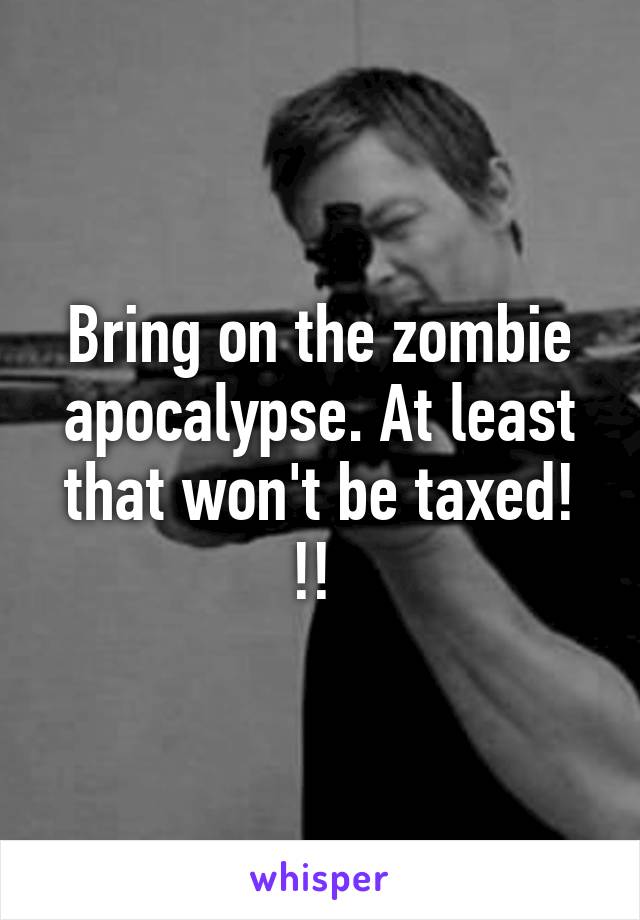 Bring on the zombie apocalypse. At least that won't be taxed! !! 