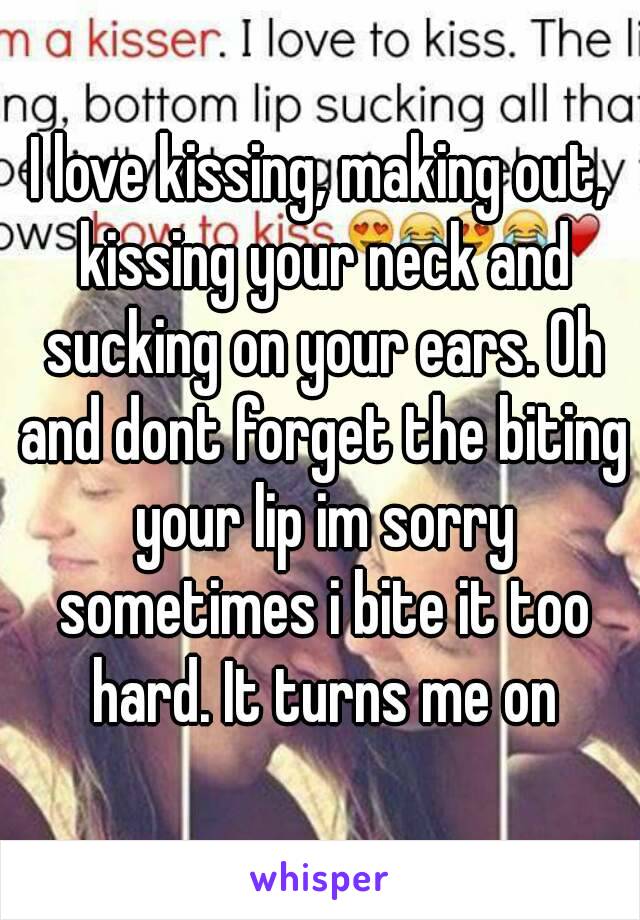 I love kissing, making out, kissing your neck and sucking on your ears. Oh and dont forget the biting your lip im sorry sometimes i bite it too hard. It turns me on