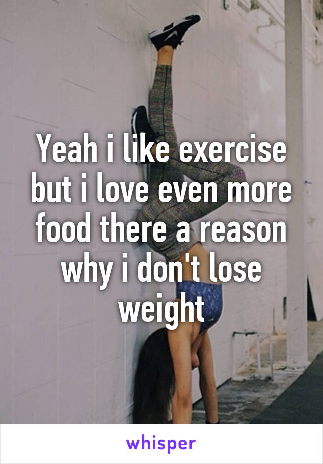 Yeah i like exercise but i love even more food there a reason why i don't lose weight