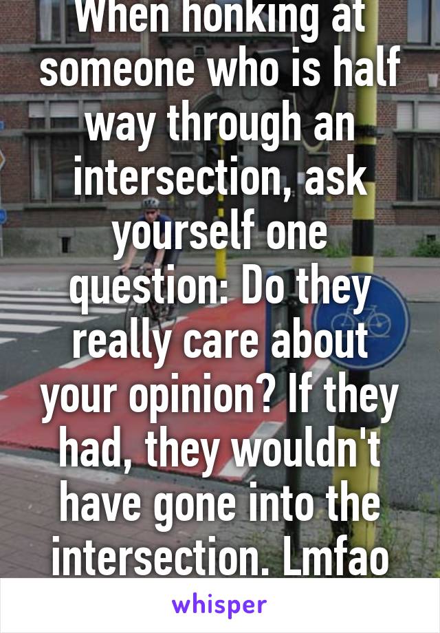 When honking at someone who is half way through an intersection, ask yourself one question: Do they really care about your opinion? If they had, they wouldn't have gone into the intersection. Lmfao smh