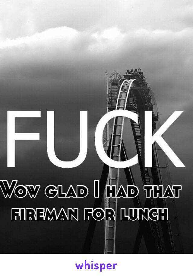 Wow glad I had that fireman for lunch 