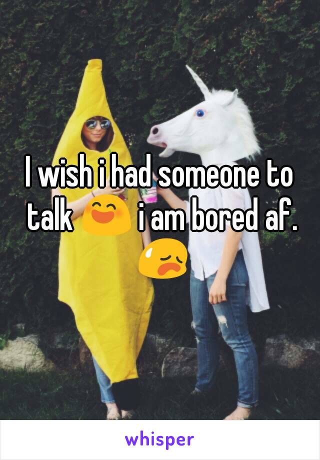 I wish i had someone to talk 😄 i am bored af. 😥
