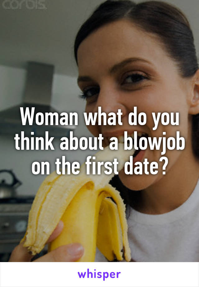 Woman what do you think about a blowjob on the first date?