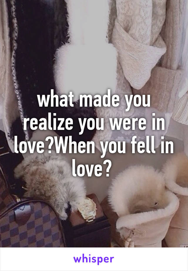 what made you realize you were in love?When you fell in love? 