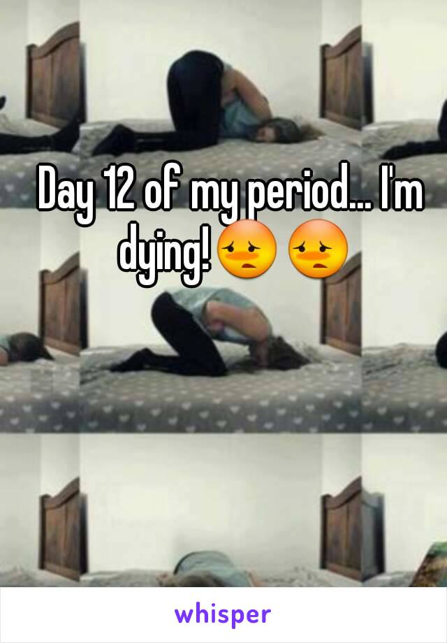 Day 12 of my period... I'm dying!😳😳