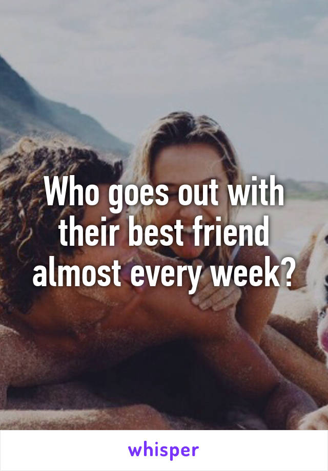 Who goes out with their best friend almost every week?