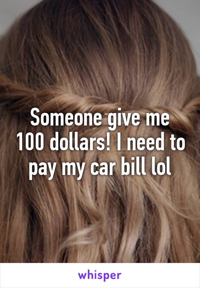 Someone give me 100 dollars! I need to pay my car bill lol