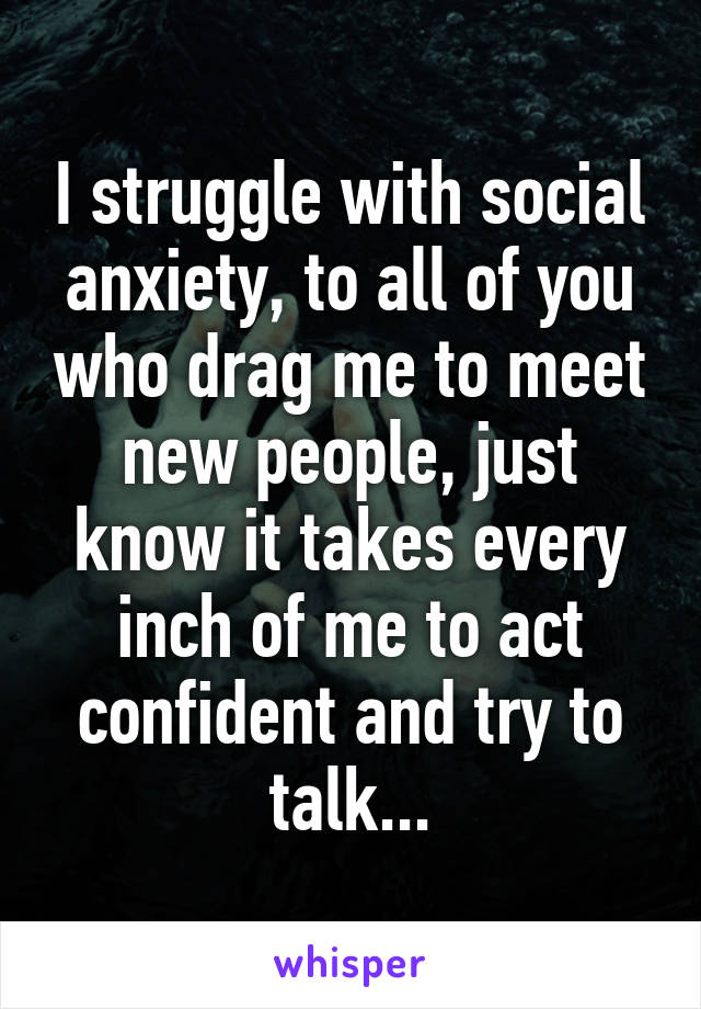 I struggle with social anxiety, to all of you who drag me to meet new people, just know it takes every inch of me to act confident and try to talk...