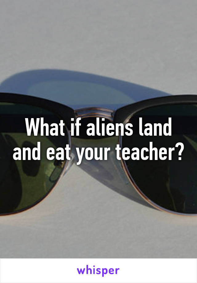 What if aliens land and eat your teacher?