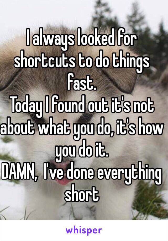 I always looked for shortcuts to do things fast. 
Today I found out it's not about what you do, it's how you do it.
DAMN,  I've done everything short