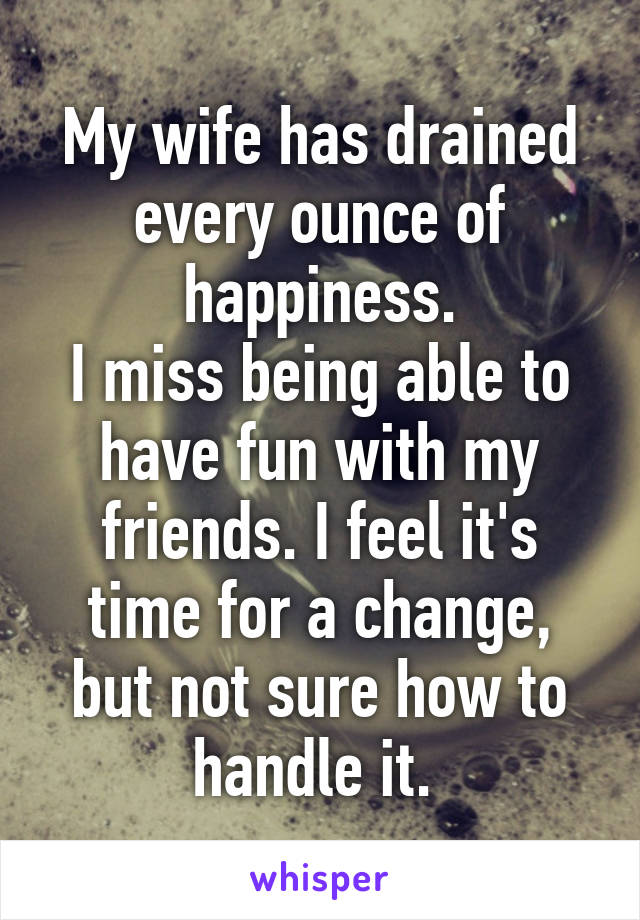 My wife has drained every ounce of happiness.
I miss being able to have fun with my friends. I feel it's time for a change, but not sure how to handle it. 