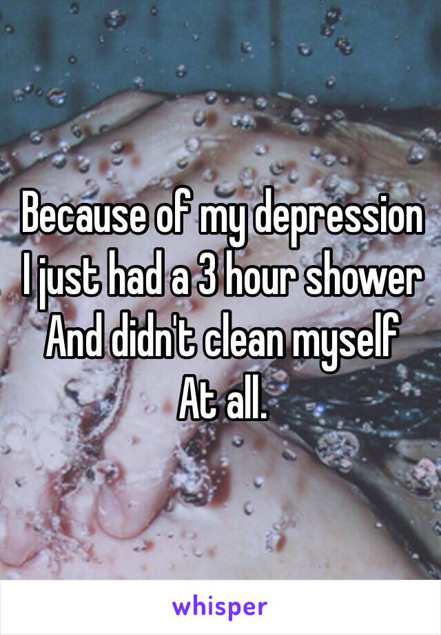 Because of my depression 
I just had a 3 hour shower
And didn't clean myself 
At all. 