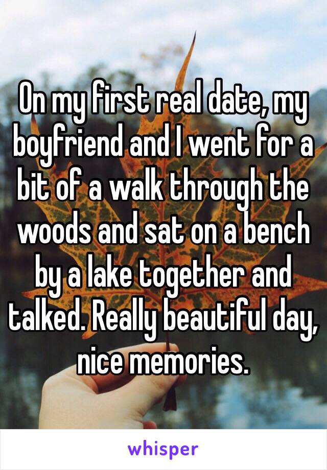 On my first real date, my boyfriend and I went for a bit of a walk through the woods and sat on a bench by a lake together and talked. Really beautiful day, nice memories.