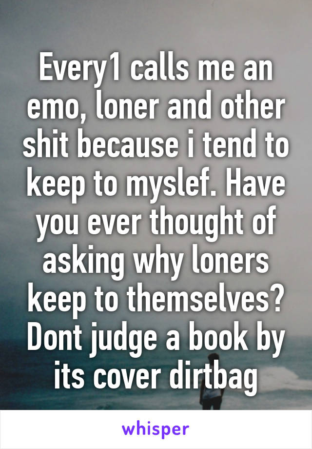 Every1 calls me an emo, loner and other shit because i tend to keep to myslef. Have you ever thought of asking why loners keep to themselves? Dont judge a book by its cover dirtbag