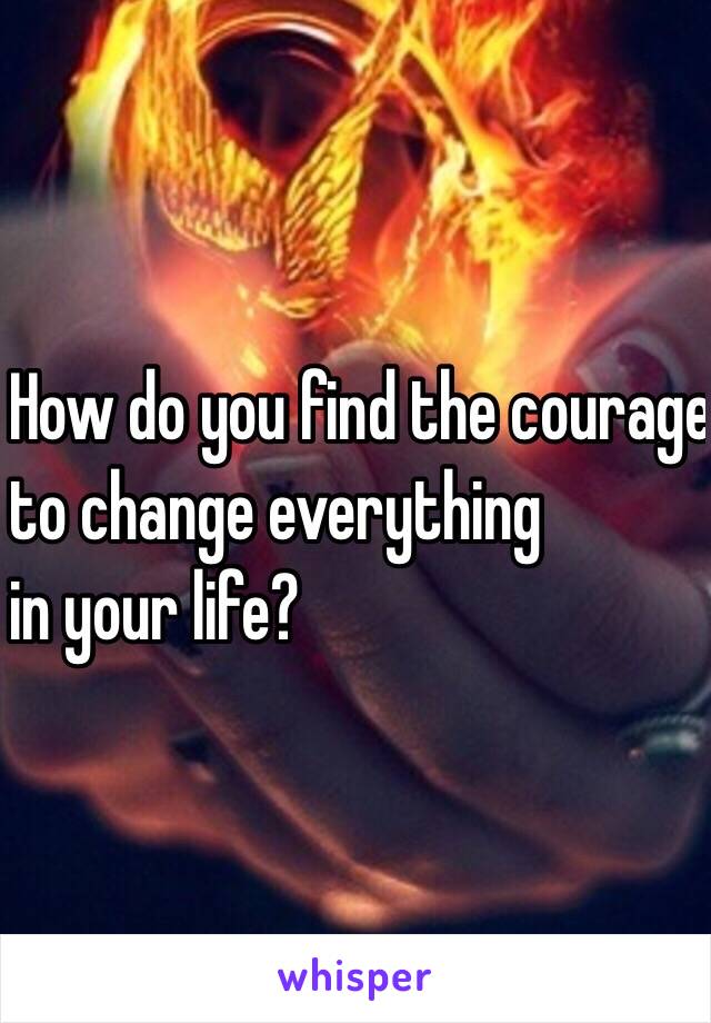 How do you find the courage
 to change everything
 in your life? 