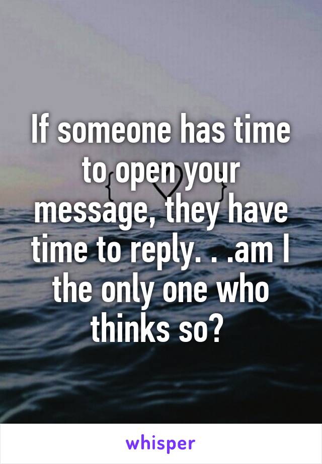 If someone has time to open your message, they have time to reply. . .am I the only one who thinks so? 