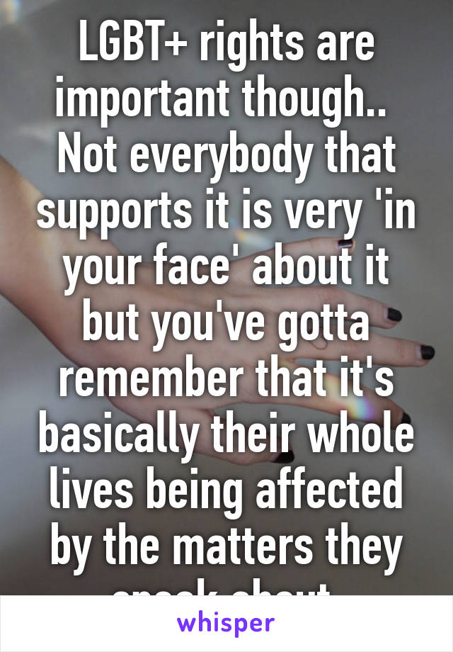 LGBT+ rights are important though.. 
Not everybody that supports it is very 'in your face' about it but you've gotta remember that it's basically their whole lives being affected by the matters they speak about 