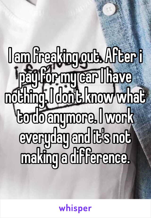 I am freaking out. After i pay for my car I have nothing. I don't know what to do anymore. I work everyday and it's not making a difference. 