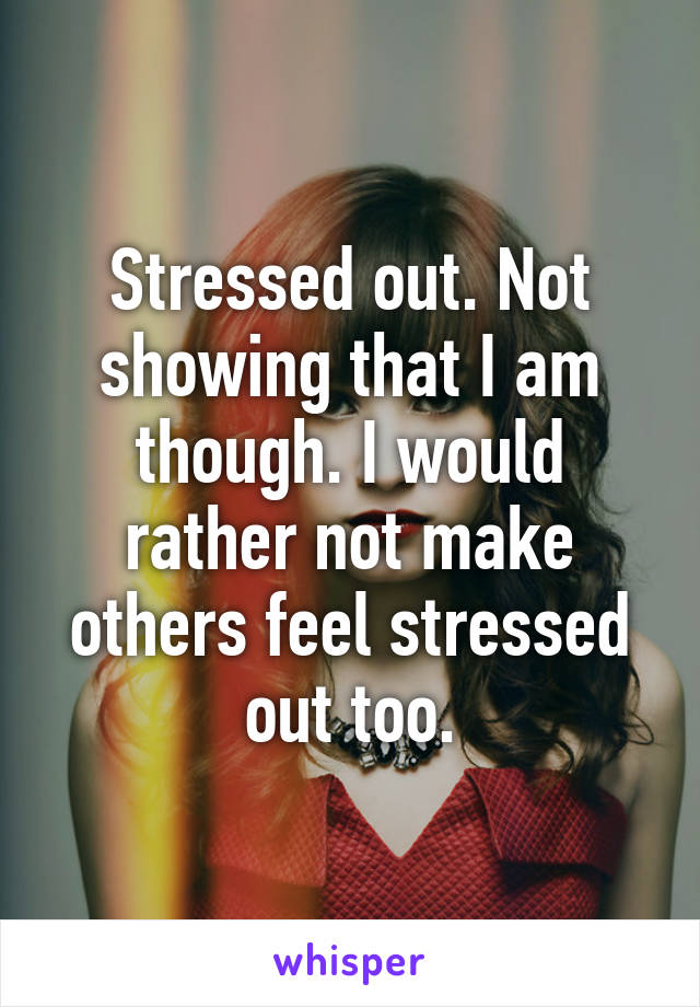 Stressed out. Not showing that I am though. I would rather not make others feel stressed out too.