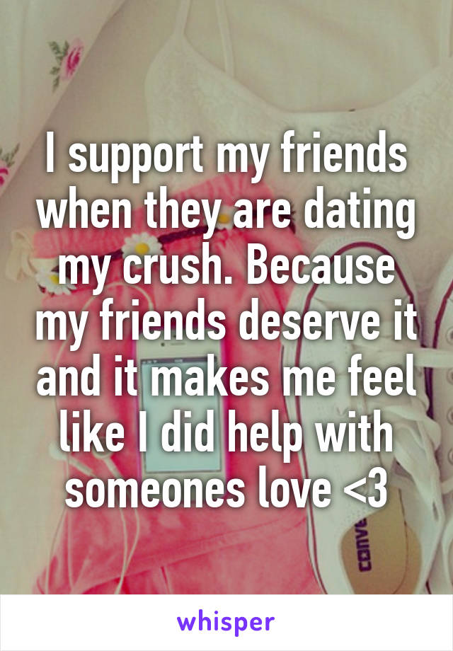 I support my friends when they are dating my crush. Because my friends deserve it and it makes me feel like I did help with someones love <3